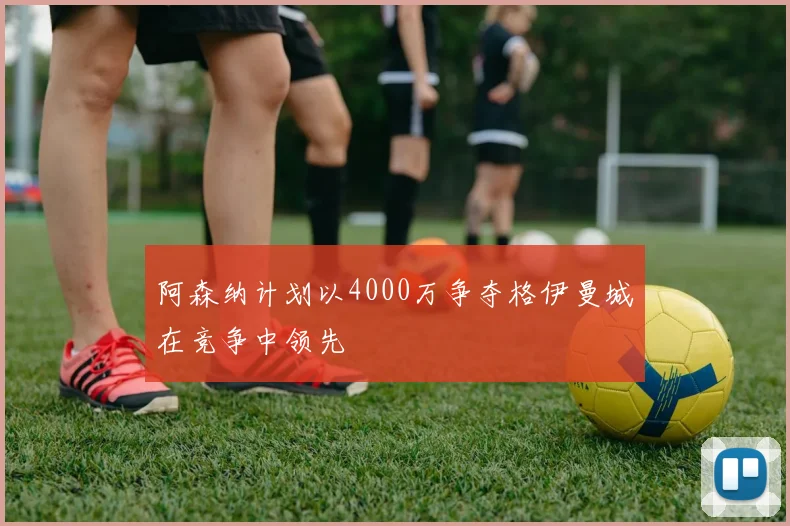 阿森纳计划以4000万争夺格伊曼城在竞争中领先