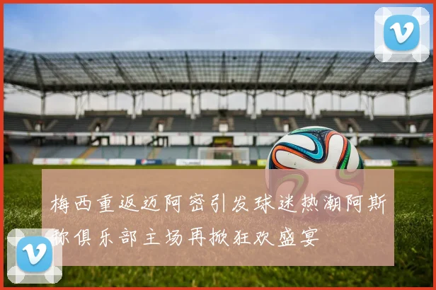 梅西重返迈阿密引发球迷热潮阿斯称俱乐部主场再掀狂欢盛宴