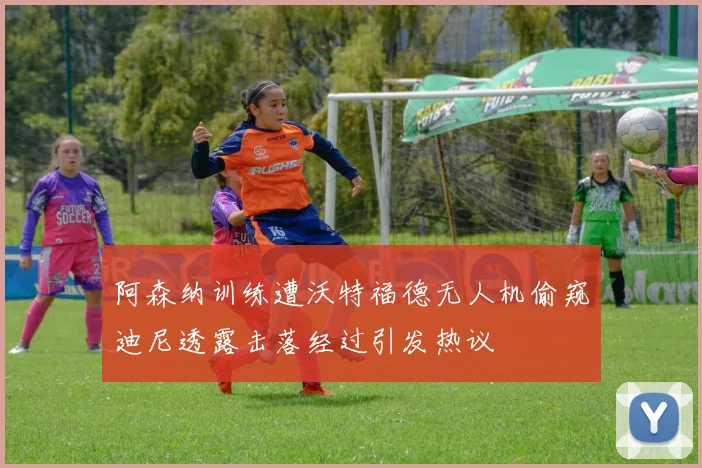 阿森纳训练遭沃特福德无人机偷窥迪尼透露击落经过引发热议