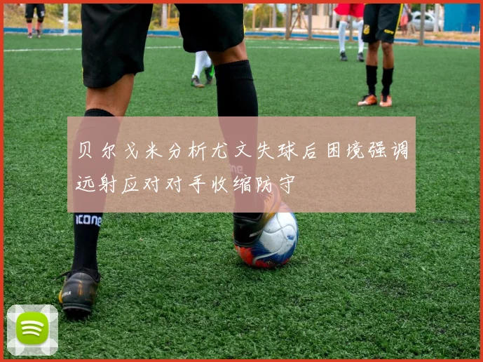 贝尔戈米分析尤文失球后困境强调远射应对对手收缩防守