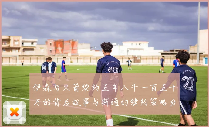 伊森与火箭续约五年八千一百五十万的背后故事与斯通的续约策略分析