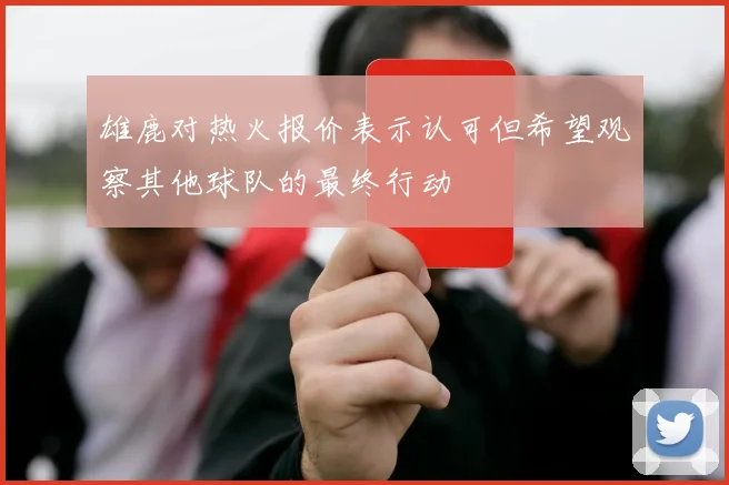 雄鹿对热火报价表示认可但希望观察其他球队的最终行动