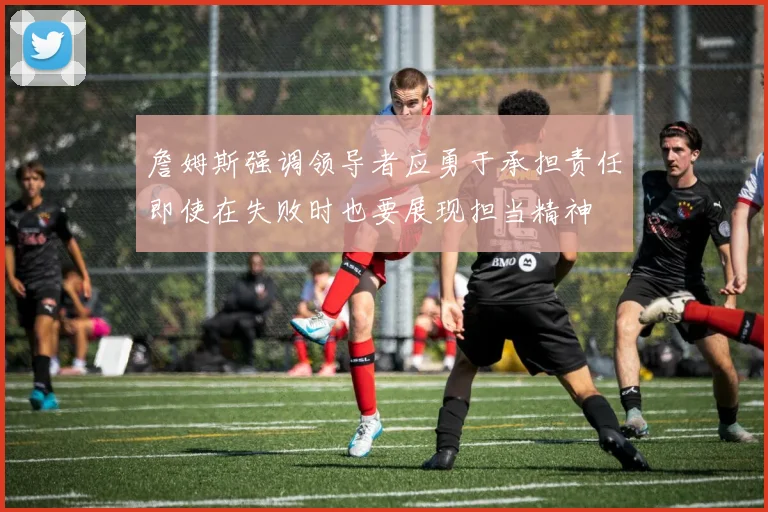 詹姆斯强调领导者应勇于承担责任即使在失败时也要展现担当精神