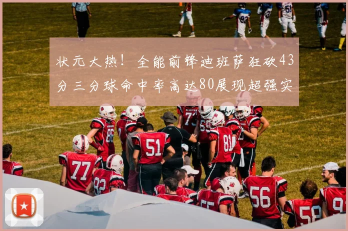 状元大热！全能前锋迪班萨狂砍43分三分球命中率高达80展现超强实力