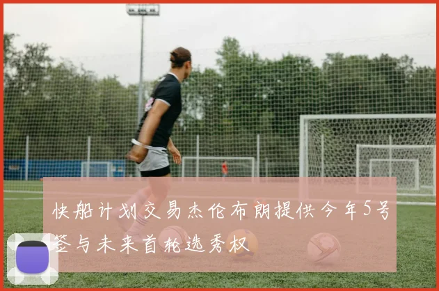 快船计划交易杰伦布朗提供今年5号签与未来首轮选秀权