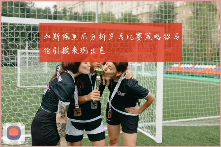 加斯佩里尼分析罗马比赛策略称马伦引援表现出色