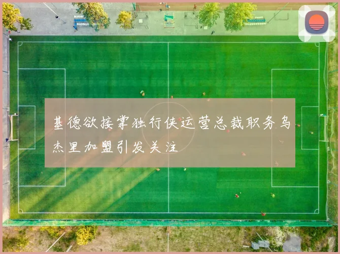 基德欲接掌独行侠运营总裁职务乌杰里加盟引发关注