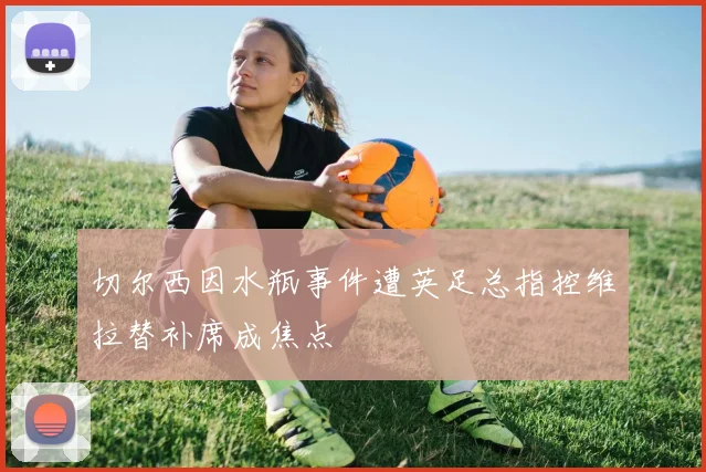 切尔西因水瓶事件遭英足总指控维拉替补席成焦点