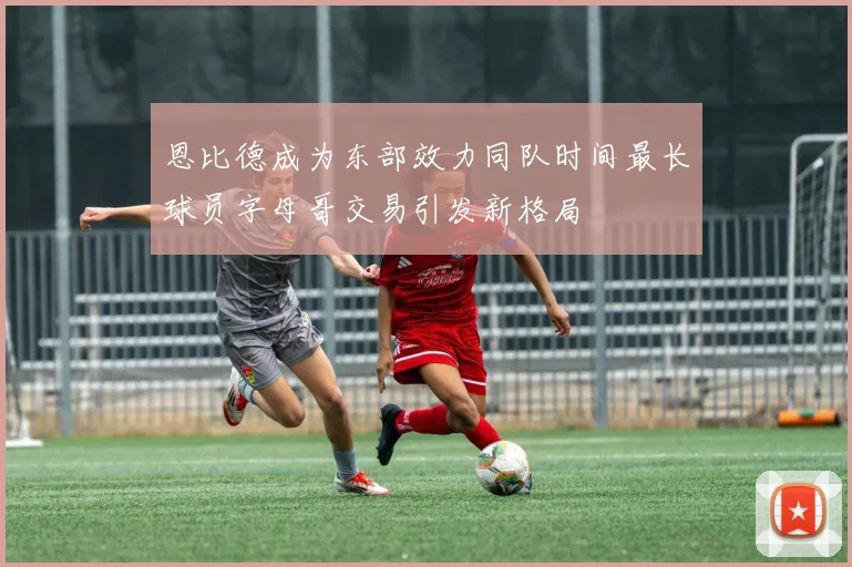 恩比德成为东部效力同队时间最长球员字母哥交易引发新格局