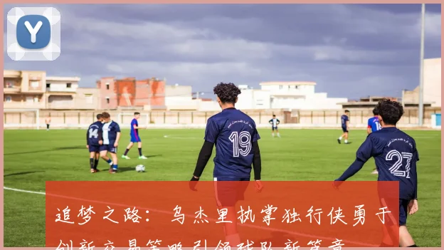 追梦之路：乌杰里执掌独行侠勇于创新交易策略引领球队新篇章