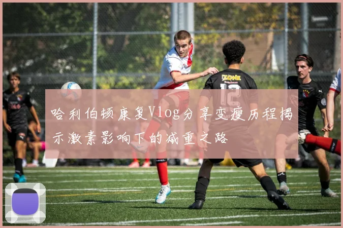 哈利伯顿康复Vlog分享变瘦历程揭示激素影响下的减重之路