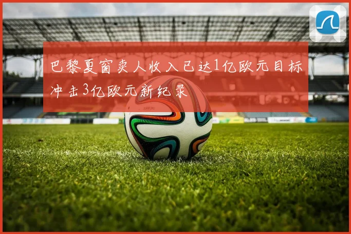 巴黎夏窗卖人收入已达1亿欧元目标冲击3亿欧元新纪录