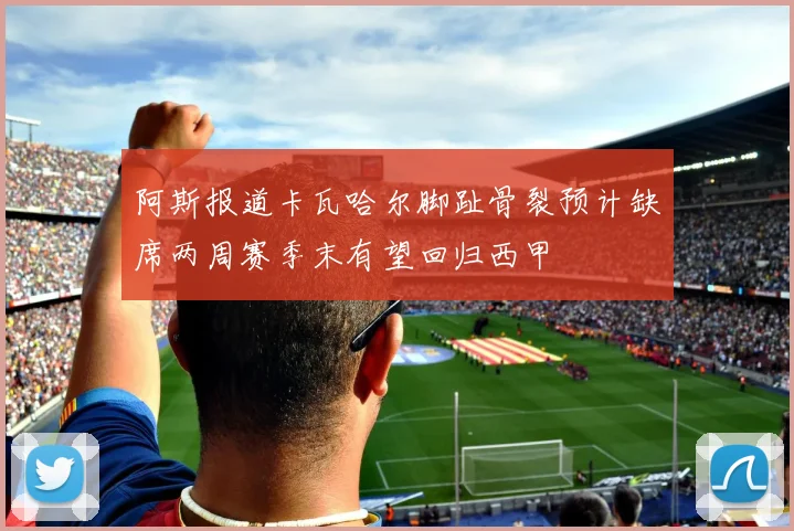 阿斯报道卡瓦哈尔脚趾骨裂预计缺席两周赛季末有望回归西甲