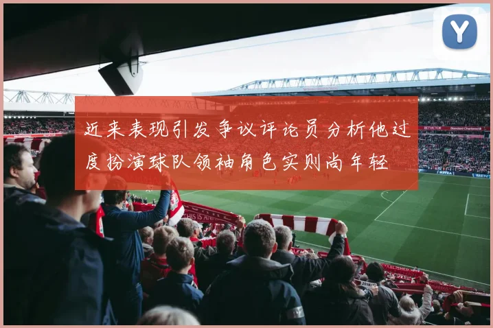近来表现引发争议评论员分析他过度扮演球队领袖角色实则尚年轻
