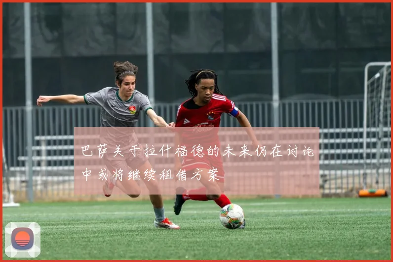 巴萨关于拉什福德的未来仍在讨论中或将继续租借方案