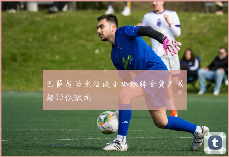 巴萨与马竞洽谈小蜘蛛转会费用或超15亿欧元