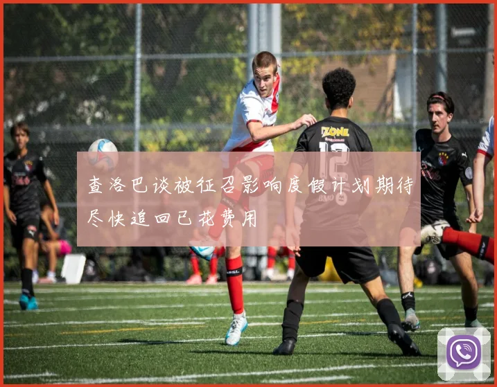 查洛巴谈被征召影响度假计划期待尽快追回已花费用