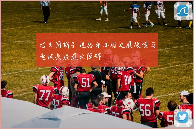 尤文图斯引进瑟尔洛特进展缓慢马竞谈判成最大障碍
