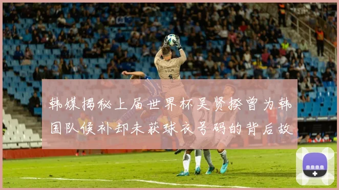 韩媒揭秘上届世界杯吴贤揆曾为韩国队候补却未获球衣号码的背后故事