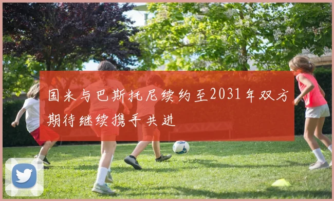 国米与巴斯托尼续约至2031年双方期待继续携手共进