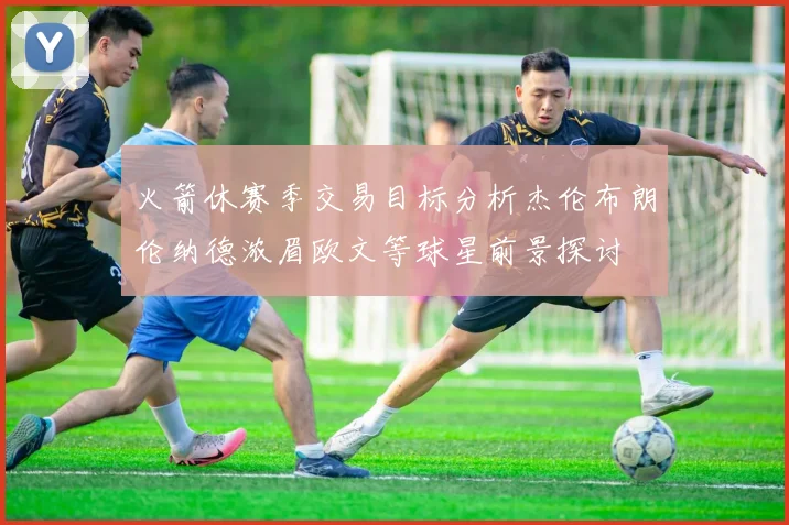 火箭休赛季交易目标分析杰伦布朗伦纳德浓眉欧文等球星前景探讨