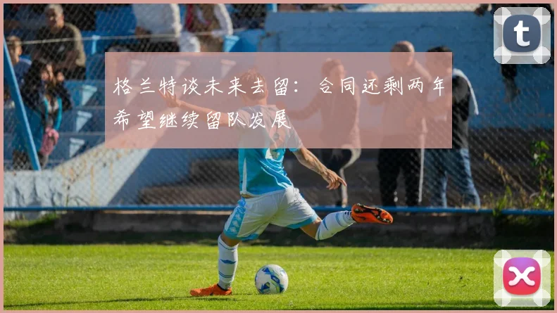 格兰特谈未来去留：合同还剩两年希望继续留队发展